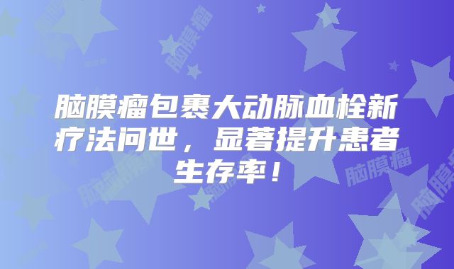 脑膜瘤包裹大动脉血栓新疗法问世，显著提升患者生存率！