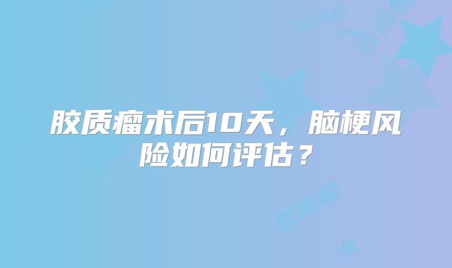 胶质瘤术后10天，脑梗风险如何评估？