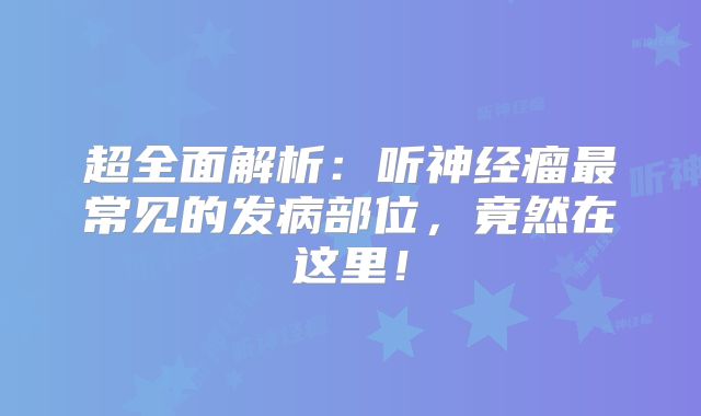 超全面解析：听神经瘤最常见的发病部位，竟然在这里！