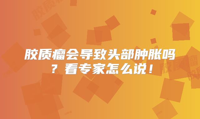 胶质瘤会导致头部肿胀吗？看专家怎么说！