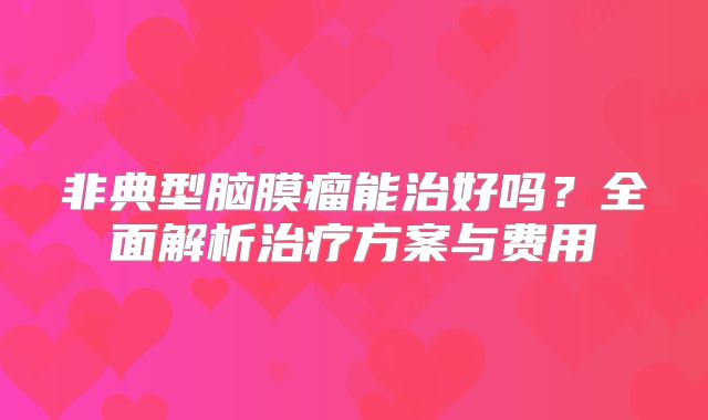 非典型脑膜瘤能治好吗？全面解析治疗方案与费用
