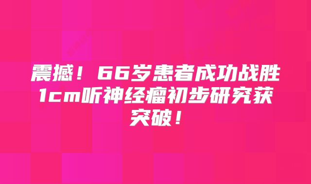 震撼！66岁患者成功战胜1cm听神经瘤初步研究获突破！