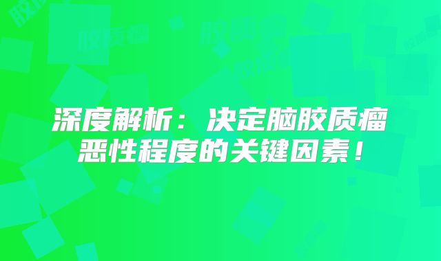 深度解析：决定脑胶质瘤恶性程度的关键因素！