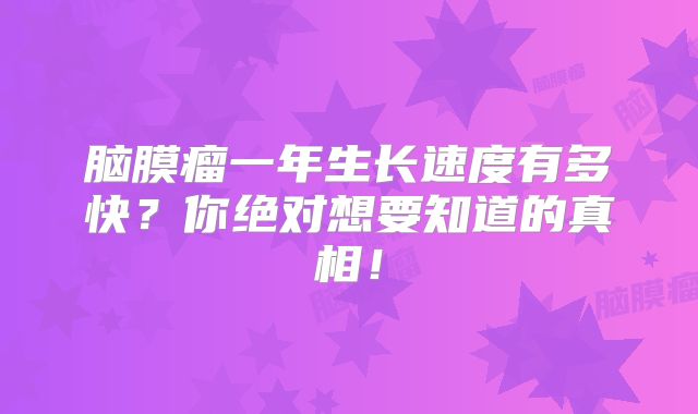 脑膜瘤一年生长速度有多快？你绝对想要知道的真相！