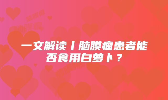 一文解读丨脑膜瘤患者能否食用白萝卜？