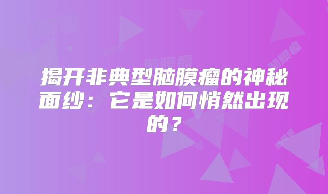 揭开非典型脑膜瘤的神秘面纱：它是如何悄然出现的？