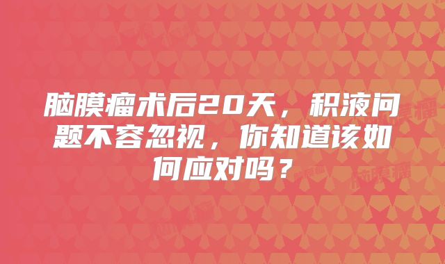 脑膜瘤术后20天，积液问题不容忽视，你知道该如何应对吗？
