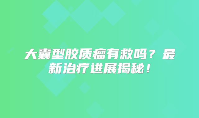 大囊型胶质瘤有救吗？最新治疗进展揭秘！