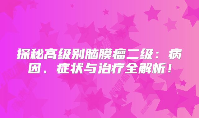 探秘高级别脑膜瘤二级：病因、症状与治疗全解析！