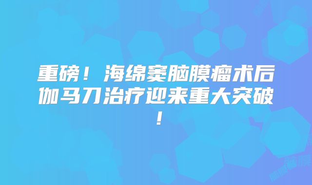 重磅！海绵窦脑膜瘤术后伽马刀治疗迎来重大突破！