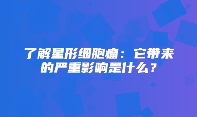 了解星形细胞瘤：它带来的严重影响是什么？
