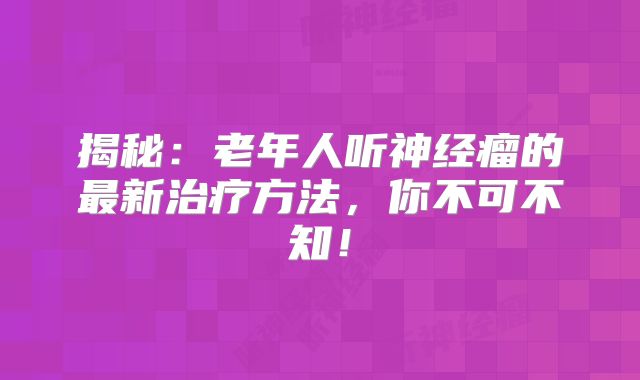揭秘：老年人听神经瘤的最新治疗方法，你不可不知！