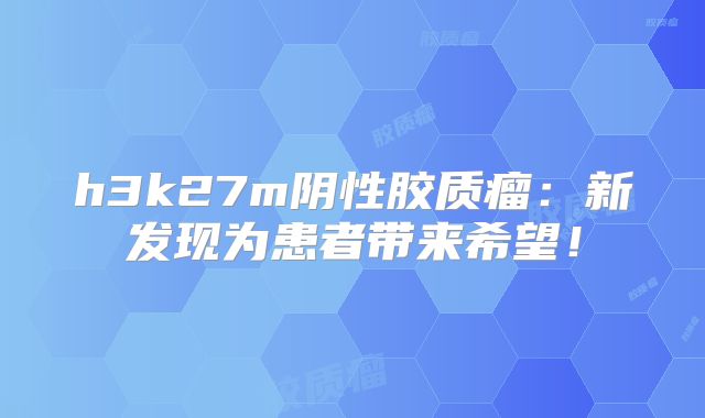 h3k27m阴性胶质瘤：新发现为患者带来希望！