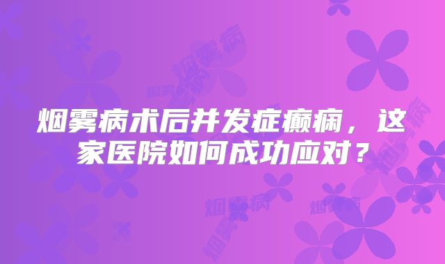 烟雾病术后并发症癫痫，这家医院如何成功应对？