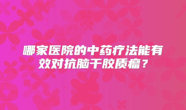 哪家医院的中药疗法能有效对抗脑干胶质瘤？