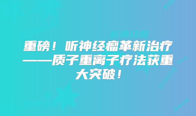 重磅！听神经瘤革新治疗——质子重离子疗法获重大突破！