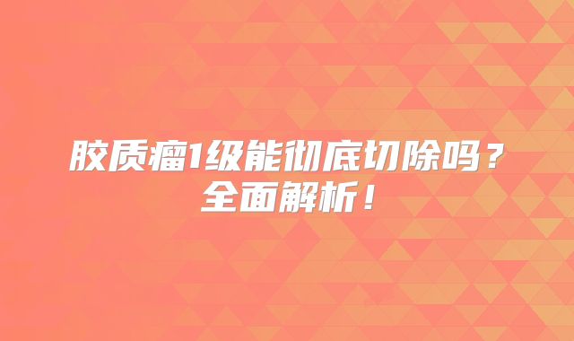 胶质瘤1级能彻底切除吗？全面解析！