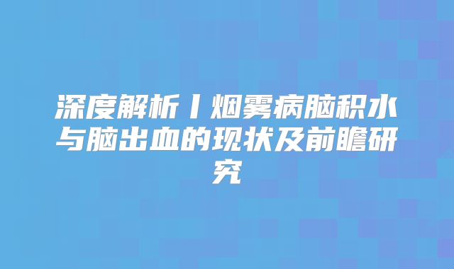 深度解析丨烟雾病脑积水与脑出血的现状及前瞻研究