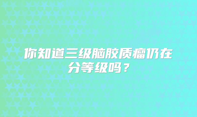 你知道三级脑胶质瘤仍在分等级吗？