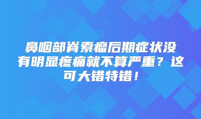 鼻咽部脊索瘤后期症状没有明显疼痛就不算严重？这可大错特错！