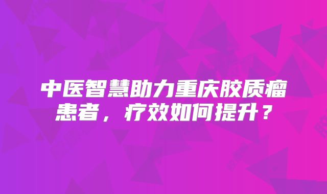 中医智慧助力重庆胶质瘤患者，疗效如何提升？