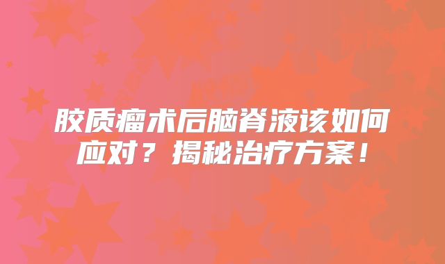 胶质瘤术后脑脊液该如何应对？揭秘治疗方案！