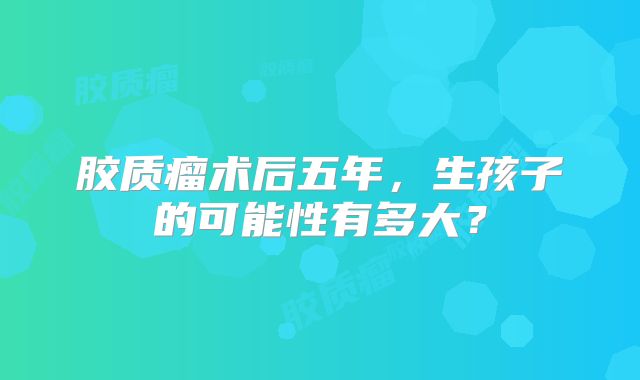 胶质瘤术后五年，生孩子的可能性有多大？