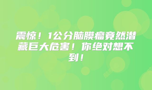 震惊！1公分脑膜瘤竟然潜藏巨大危害！你绝对想不到！