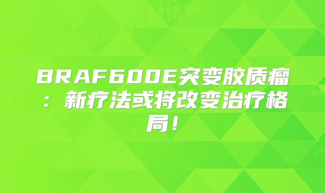 BRAF600E突变胶质瘤：新疗法或将改变治疗格局！