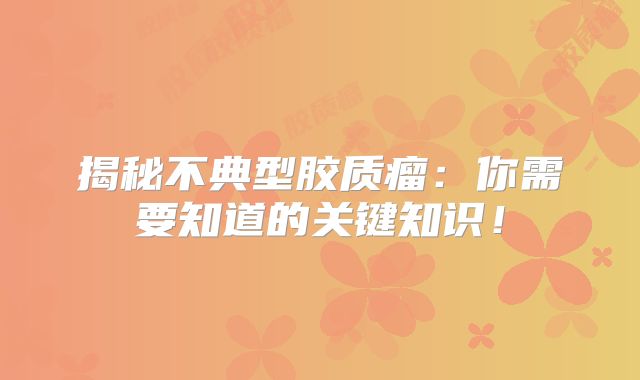 揭秘不典型胶质瘤：你需要知道的关键知识！
