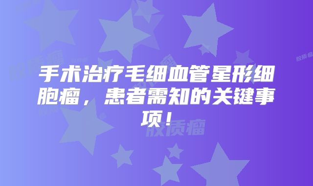 手术治疗毛细血管星形细胞瘤，患者需知的关键事项！