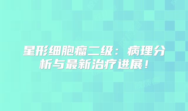 星形细胞瘤二级：病理分析与最新治疗进展！