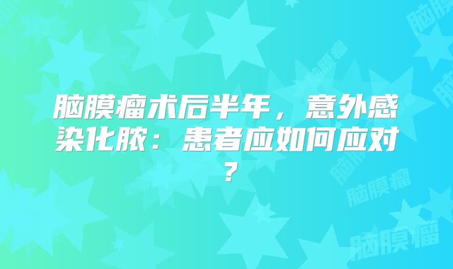 脑膜瘤术后半年，意外感染化脓：患者应如何应对？