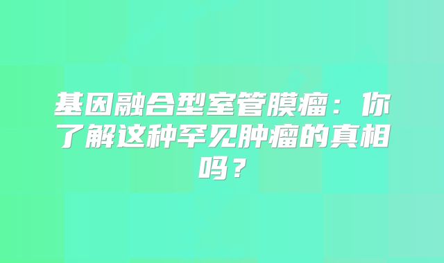 基因融合型室管膜瘤：你了解这种罕见肿瘤的真相吗？