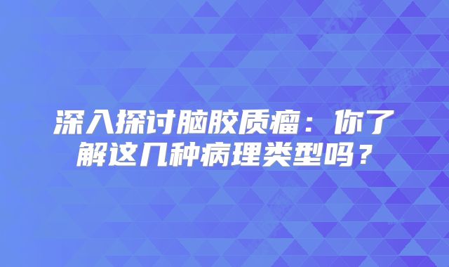 深入探讨脑胶质瘤：你了解这几种病理类型吗？