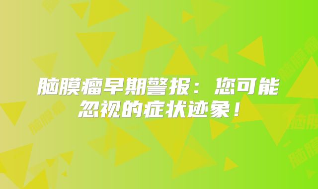 脑膜瘤早期警报：您可能忽视的症状迹象！