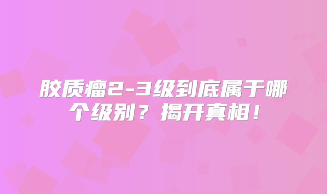胶质瘤2-3级到底属于哪个级别？揭开真相！