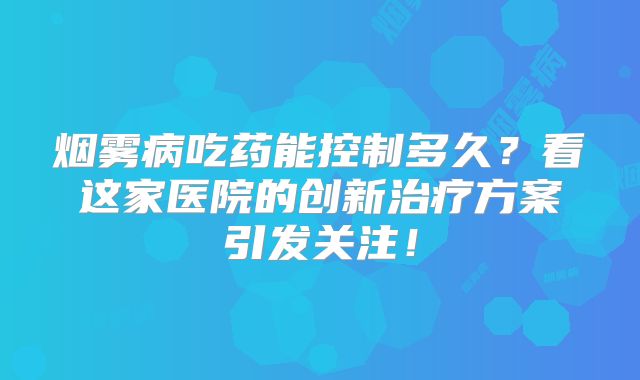 烟雾病吃药能控制多久？看这家医院的创新治疗方案引发关注！