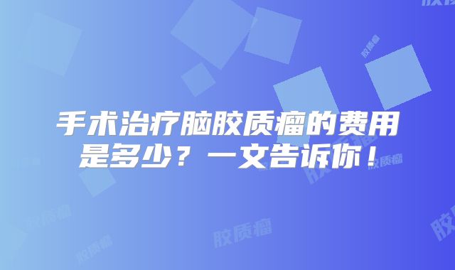 手术治疗脑胶质瘤的费用是多少？一文告诉你！