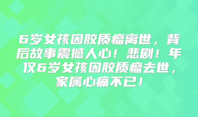 6岁女孩因胶质瘤离世，背后故事震撼人心！悲剧！年仅6岁女孩因胶质瘤去世，家属心痛不已！