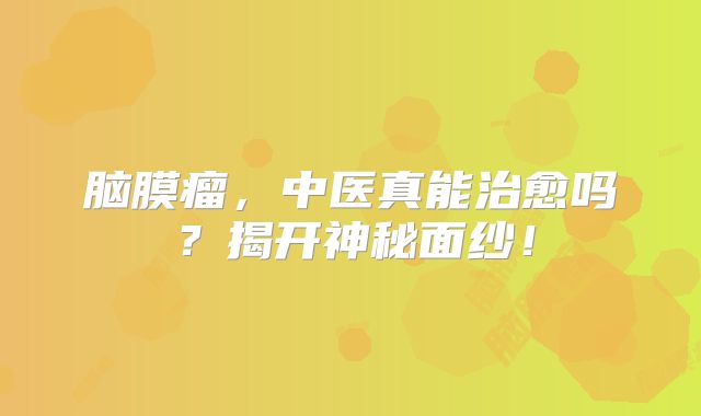 脑膜瘤，中医真能治愈吗？揭开神秘面纱！