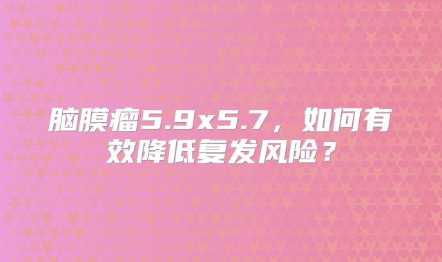 脑膜瘤5.9x5.7，如何有效降低复发风险？