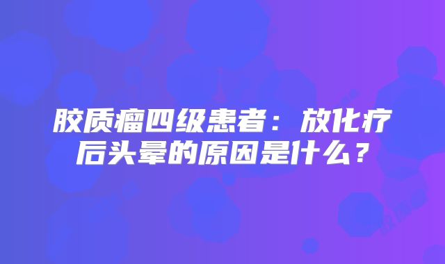 胶质瘤四级患者：放化疗后头晕的原因是什么？