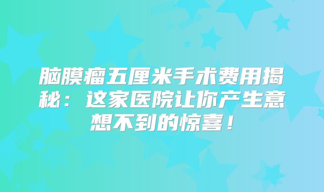 脑膜瘤五厘米手术费用揭秘：这家医院让你产生意想不到的惊喜！