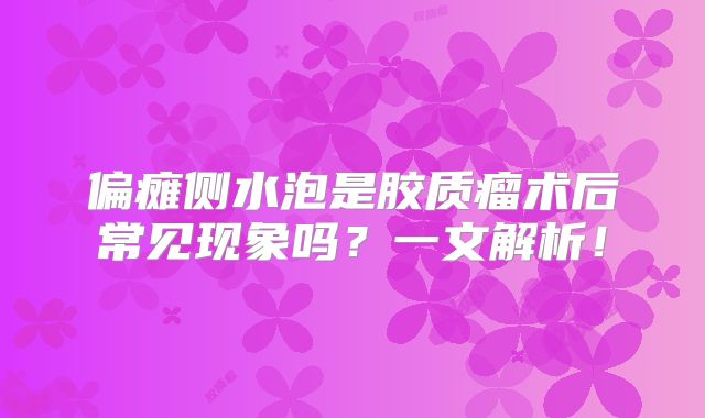 偏瘫侧水泡是胶质瘤术后常见现象吗？一文解析！