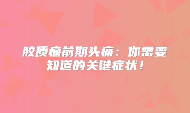 胶质瘤前期头痛：你需要知道的关键症状！