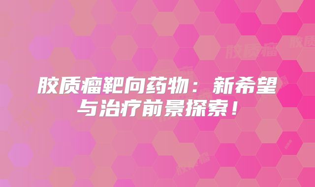 胶质瘤靶向药物：新希望与治疗前景探索！