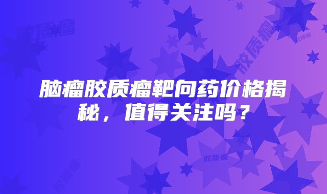脑瘤胶质瘤靶向药价格揭秘，值得关注吗？