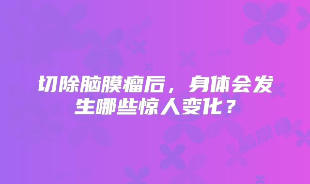 切除脑膜瘤后，身体会发生哪些惊人变化？