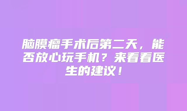 脑膜瘤手术后第二天，能否放心玩手机？来看看医生的建议！